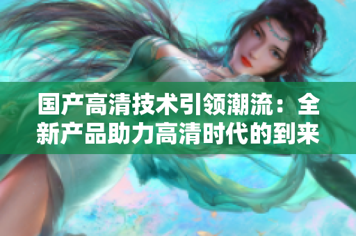 國產高清技術引領潮流：全新產品助力高清時代的到來