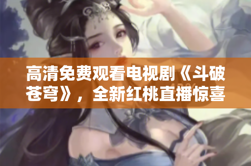 高清免費觀看電視劇《斗破蒼穹》，全新紅桃直播驚喜上線
