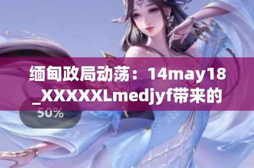 緬甸政局動蕩：14may18_XXXXXLmedjyf帶來的影響及其后果