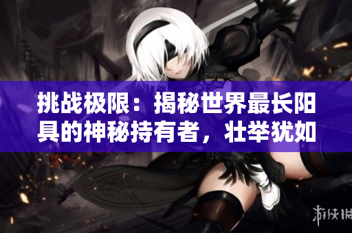 挑戰(zhàn)極限：揭秘世界最長陽具的神秘持有者，壯舉猶如傳奇
