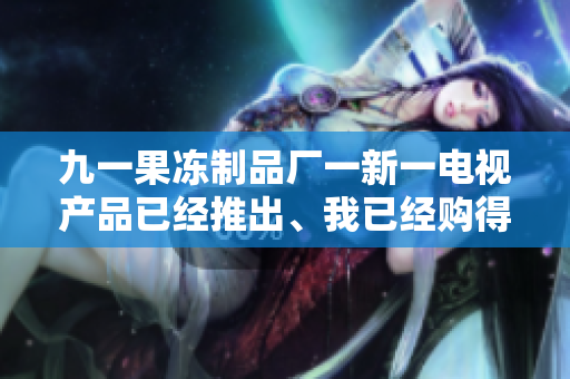 九一果凍制品廠一新一電視產(chǎn)品已經(jīng)推出、我已經(jīng)購(gòu)得、使用了一年、很好用。