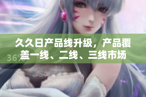 久久日產(chǎn)品線升級(jí)，產(chǎn)品覆蓋一線、二線、三線市場(chǎng)