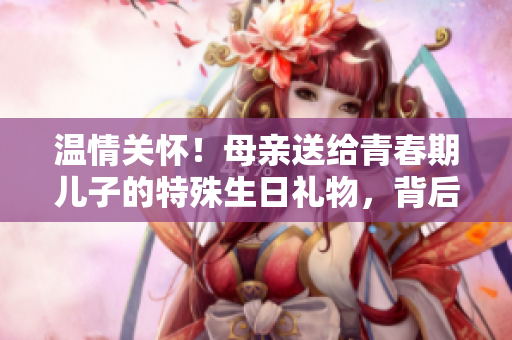 溫情關(guān)懷！母親送給青春期兒子的特殊生日禮物，背后蘊含的深意令人動容
