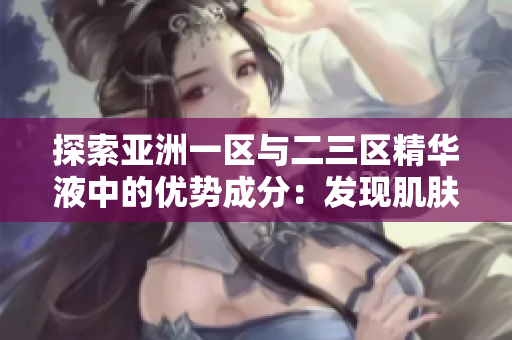 探索亞洲一區(qū)與二三區(qū)精華液中的優(yōu)勢成分：發(fā)現肌膚美的秘密