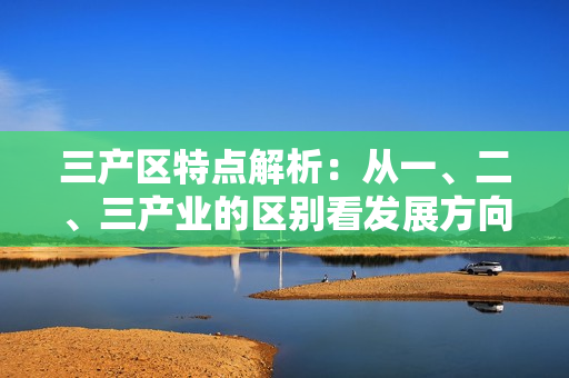 三產(chǎn)區(qū)特點解析：從一、二、三產(chǎn)業(yè)的區(qū)別看發(fā)展方向