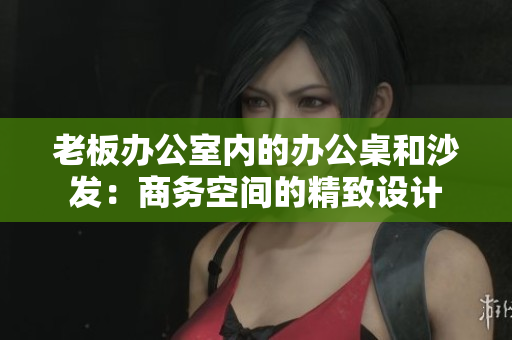 老板辦公室內(nèi)的辦公桌和沙發(fā)：商務(wù)空間的精致設(shè)計(jì)