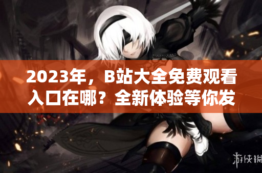 2023年，B站大全免費觀看入口在哪？全新體驗等你發(fā)現(xiàn)