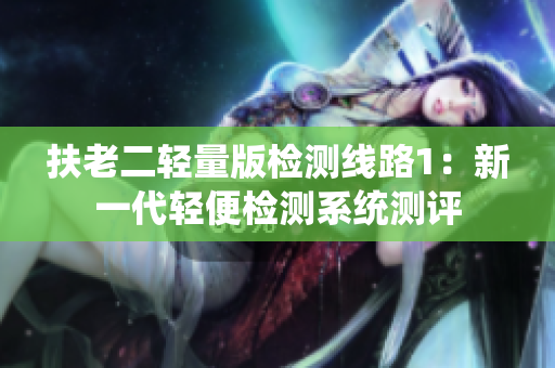 扶老二輕量版檢測(cè)線路1：新一代輕便檢測(cè)系統(tǒng)測(cè)評(píng)