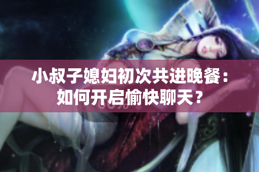 小叔子媳婦初次共進(jìn)晚餐：如何開啟愉快聊天？