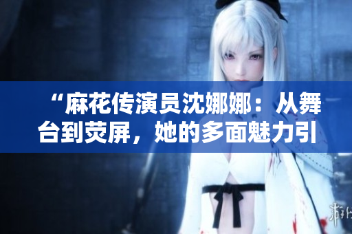 “麻花傳演員沈娜娜：從舞臺(tái)到熒屏，她的多面魅力引領(lǐng)新時(shí)代文藝風(fēng)潮”