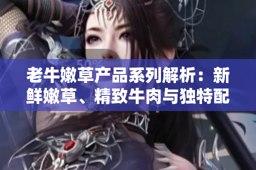 老牛嫩草產(chǎn)品系列解析：新鮮嫩草、精致牛肉與獨(dú)特配搭
