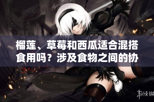 榴蓮、草莓和西瓜適合混搭食用嗎？涉及食物之間的協(xié)同作用嗎？