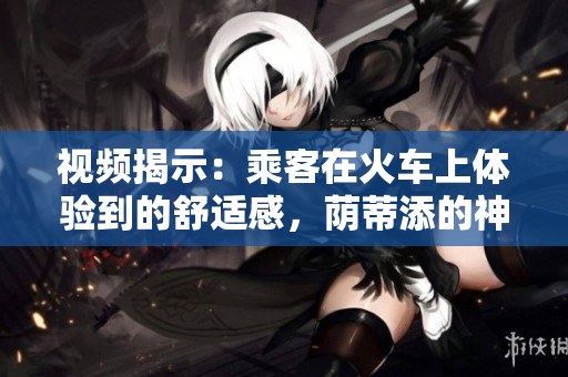 視頻揭示：乘客在火車上體驗到的舒適感，蔭蒂添的神奇效果引發(fā)熱議！