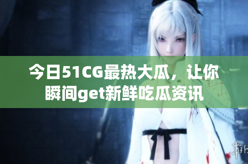 今日51CG最熱大瓜，讓你瞬間get新鮮吃瓜資訊