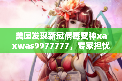 美國(guó)發(fā)現(xiàn)新冠病毒變種xaxwas9977777，專(zhuān)家擔(dān)憂其傳播速度與疫苗效力