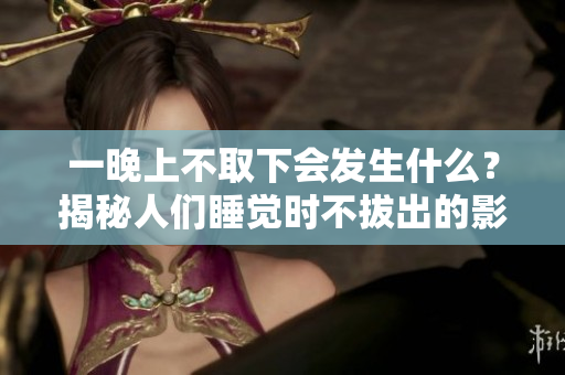 一晚上不取下會(huì)發(fā)生什么？揭秘人們睡覺(jué)時(shí)不拔出的影響