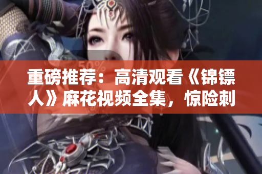 重磅推薦：高清觀看《錦鏢人》麻花視頻全集，驚險(xiǎn)刺激的古裝劇震撼上線！