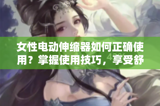 女性電動伸縮器如何正確使用？掌握使用技巧，享受舒適體驗
