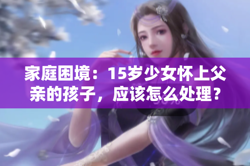 家庭困境：15歲少女懷上父親的孩子，應(yīng)該怎么處理？