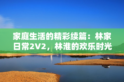 家庭生活的精彩續(xù)篇：林家日常2V2，林淮的歡樂時(shí)光