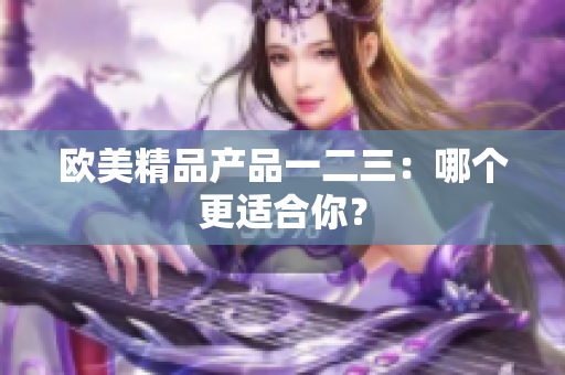 歐美精品產(chǎn)品一二三：哪個(gè)更適合你？