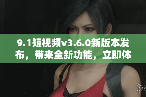 9.1短視頻v3.6.0新版本發(fā)布，帶來全新功能，立即體驗!