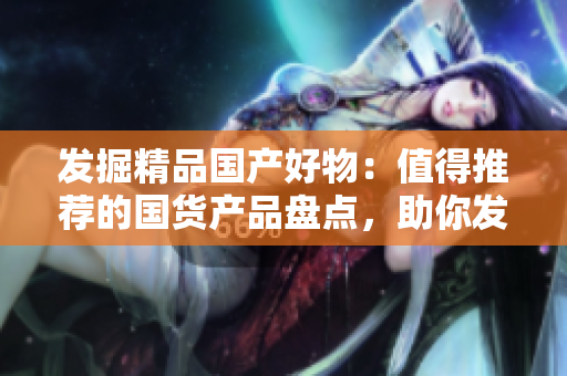 發(fā)掘精品國產(chǎn)好物：值得推薦的國貨產(chǎn)品盤點，助你發(fā)現(xiàn)更多品質生活選擇！