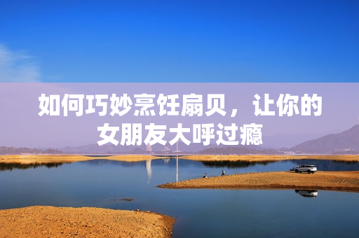 如何巧妙烹飪扇貝，讓你的女朋友大呼過癮