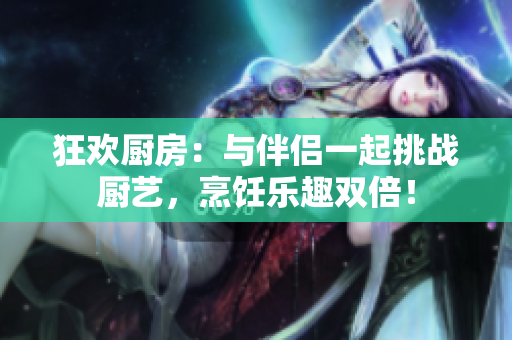 狂歡廚房：與伴侶一起挑戰(zhàn)廚藝，烹飪樂趣雙倍！