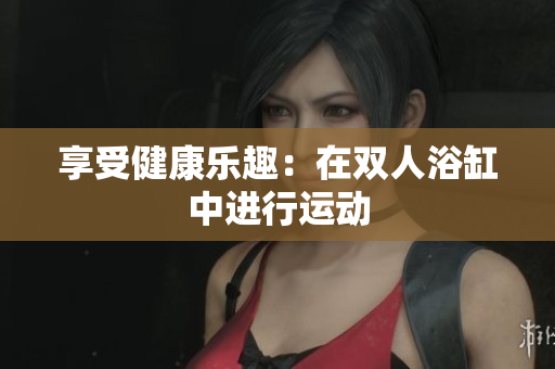 享受健康樂趣：在雙人浴缸中進(jìn)行運(yùn)動(dòng)