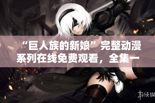“巨人族的新娘”完整動(dòng)漫系列在線免費(fèi)觀看，全集一覽無遺！