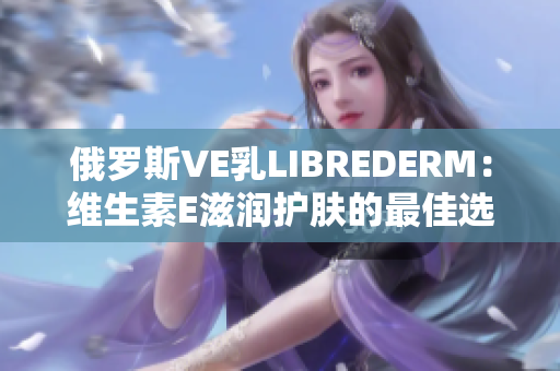 俄羅斯VE乳LIBREDERM：維生素E滋潤護(hù)膚的最佳選擇