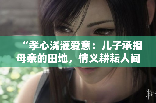 “孝心澆灌愛意：兒子承擔(dān)母親的田地，情義耕耘人間”