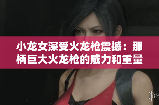 小龍女深受火龍槍震撼：那柄巨大火龍槍的威力和重量讓她心生敬畏