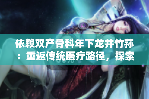 依賴雙產骨科年下龍井竹蓀：重返傳統(tǒng)醫(yī)療路徑，探索中醫(yī)藥治療新前景