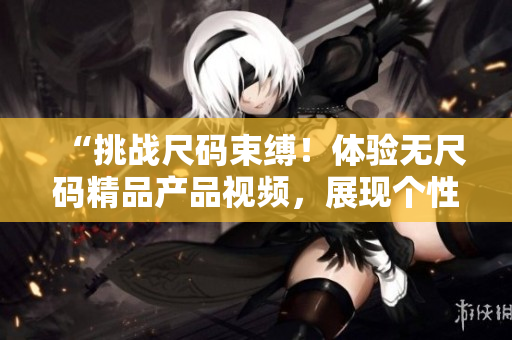 “挑戰(zhàn)尺碼束縛！體驗(yàn)無尺碼精品產(chǎn)品視頻，展現(xiàn)個(gè)性魅力！”