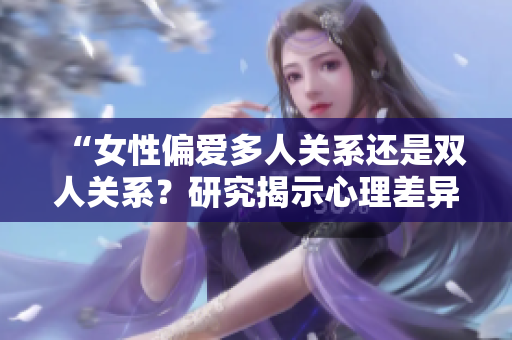 “女性偏愛多人關(guān)系還是雙人關(guān)系？研究揭示心理差異”