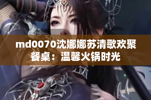 md0070沈娜娜蘇清歌歡聚餐桌：溫馨火鍋時(shí)光