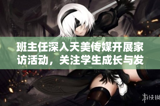班主任深入天美傳媒開展家訪活動，關(guān)注學(xué)生成長與發(fā)展
