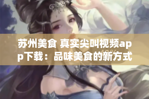 蘇州美食 真實尖叫視頻app下載：品味美食的新方式