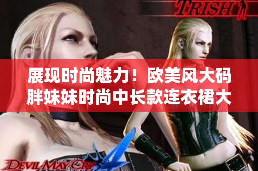 展現(xiàn)時(shí)尚魅力！歐美風(fēng)大碼胖妹妹時(shí)尚中長款連衣裙大放光彩