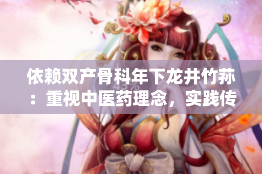 依賴雙產(chǎn)骨科年下龍井竹蓀：重視中醫(yī)藥理念，實(shí)踐傳統(tǒng)中醫(yī)骨傷科技術(shù)