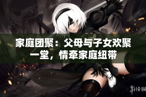 家庭團(tuán)聚：父母與子女歡聚一堂，情牽家庭紐帶