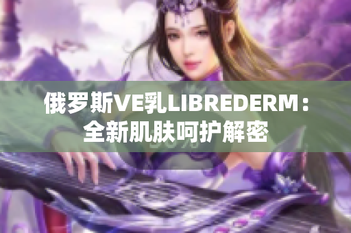 俄羅斯VE乳LIBREDERM：全新肌膚呵護解密