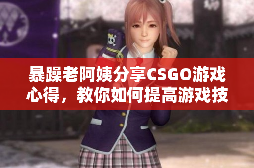 暴躁老阿姨分享CSGO游戲心得，教你如何提高游戲技巧