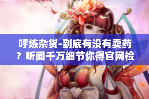 呼煉雜貨-到底有沒有賣藥？聽聞千萬細(xì)節(jié)你得官網(wǎng)檢查