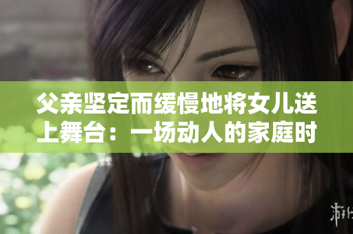 父親堅定而緩慢地將女兒送上舞臺：一場動人的家庭時刻