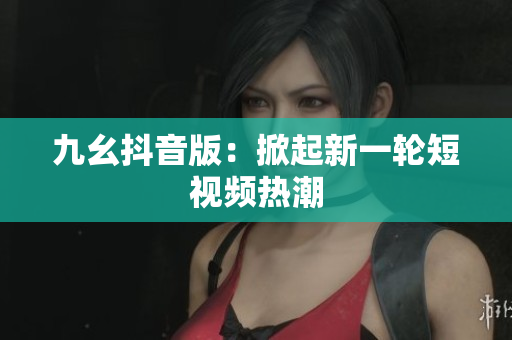 九幺抖音版：掀起新一輪短視頻熱潮