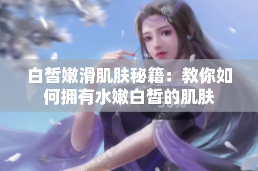 白皙嫩滑肌膚秘籍：教你如何擁有水嫩白皙的肌膚