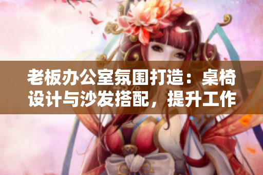 老板辦公室氛圍打造：桌椅設(shè)計與沙發(fā)搭配，提升工作舒適度